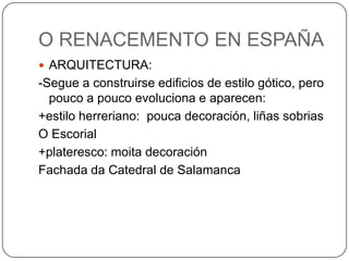 O RENACEMENTO EN ESPAÑA
 ARQUITECTURA:
-Segue a construirse edificios de estilo gótico, pero
pouco a pouco evoluciona e aparecen:
+estilo herreriano: pouca decoración, liñas sobrias
O Escorial
+plateresco: moita decoración
Fachada da Catedral de Salamanca
 