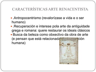 CARACTERÍSTICAS ARTE RENACENTISTA:
 .Antropocentrismo (revalorízase a vida e o ser
humano)
 .Recuperación e interese pola arte da antiguidade
grega e romana: quere restaurar os ideais clásicos
 Busca da beleza como obxectivo da obra de arte
(e pensan que está relacionada coa proporción
humana)
 