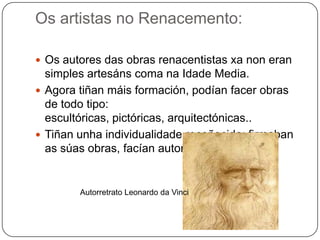 Os artistas no Renacemento:
 Os autores das obras renacentistas xa non eran
simples artesáns coma na Idade Media.
 Agora tiñan máis formación, podían facer obras
de todo tipo:
escultóricas, pictóricas, arquitectónicas..
 Tiñan unha individualidade recoñecida: firmaban
as súas obras, facían autorretratos…
Autorretrato Leonardo da Vinci
 