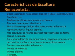 • Busca inspiración nos autores clasicos (Fidias, Policleto, Mirón,
Praxiteles, ...).
• Realizan esculturas en mármore ou bronce.
• Buscan a beleza pero idealizada.
• Mostra interese pola figura humana, o que se demostra
representando as figuras espidas.
• Nas esculturas as figuras aparecen representadas de forma
serena e calmada.
• A escultura deixa de ser monumental, pegada os muros como
decoración, e volve a desenvolverse a escultura exenta.
• Dentro da súa temática destacan:
• Temas mitolóxicos.
• Temas bíblicos.
• Retratos.
 