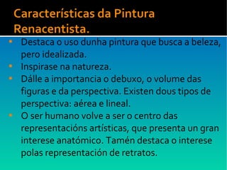  Destaca o uso dunha pintura que busca a beleza,
pero idealizada.
 Inspirase na natureza.
 Dálle a importancia o debuxo, o volume das
figuras e da perspectiva. Existen dous tipos de
perspectiva: aérea e lineal.
 O ser humano volve a ser o centro das
representacións artísticas, que presenta un gran
interese anatómico. Tamén destaca o interese
polas representación de retratos.
 