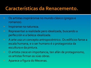 ● Os artistas inspiráronse no mundo clásico (gregos e
romanos).
● Inspiranse na natureza.
● Representan a realidade pero idealizada, buscando a
perfección e a beleza idealizada.
● A arte usa un concepto antropocéntrico. Os edificios fanse a
escala humana, e o ser humano é o protagonista da
escultura e da pintura.
● O artista crece en importancia, ten afán de protagonismo,
os artistas firman as súas obras.
● Aparece a figura do Mecenas.
 