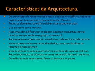  Os arquitectos do renacemento buscan a beleza nos edificios facéndoos
equilibrados, harmoniosos e proporcionados. Para iso:
● Todos os elementos do edificio deben estar proporcionados.
● Uso da pedra como material.
● As plantas dos edificios son as plantas basilicais ou plantas centrais
(similares as que usaban os gregos e romanos).
● Recupéranse as ordes clásicas: orde dórica, orde xónica e orde corintia.
● Moitas igrexas volven os teitos alintelados, como nas Basilicas de
Florencia de Brunelleschi.
● Desenvólvense as cúpulas como forma preferida de tapar os edificios.
Recordando moito as bóvedas romanas como a do Partenón de Roma.
● Os edificios máis importantes foron: as Igrexas e os pazos.
 