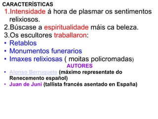 CARACTERÍSTICAS

1.Intensidade á hora de plasmar os sentimentos
relixiosos.
2.Búscase a espiritualidade máis ca beleza.
3.Os escultores traballaron:
• Retablos
• Monumentos funerarios
• Imaxes relixiosas ( moitas policromadas)
AUTORES
• Alonso Berruguete (máximo representate do
Renecemento español)
• Juan de Juni (tallista francés asentado en España)

 
