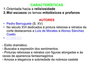 CARACTERÍSTICAS
1.Orientada hacia a relixiosidade
2.Moi escasos os temas mitolóxicos e profanos
AUTORES
• Pedro Berruguete (S. XV)
• No século XVI dedicados á pintura relixiosa e retratos da
corte destacamos a Luís de Morales e Alonso Sánchez
Coello
• O GRECO
- Estilo dramático.
- Buscaba a expresión dos sentimentos.
- Pinturas relixiosas e retratos con figuras alongadas e ás
veces de apariencia fantasmagórica
- Amosa a elegancia e sobriedade da nobreza castelá

 