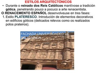 ESTILOS ARQUITECTÓNICOS
• Durante o reinado dos Reis Católicos mantívose a tradición
gótica, penetrando pouco a pocuco a arte renacentista.
O RENACEMENTO ESPAÑOL desenvolveuse en tres fases:
1. Estilo PLATERESCO. Introdución de elementos decorativos
en edificios góticos (delicados relevos como os realizados
polos prateiros).
FACHADA UNIVERSIDADED DE
SALAMANCA

 