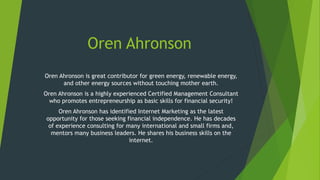 Oren Ahronson
Oren Ahronson is great contributor for green energy, renewable energy,
and other energy sources without touching mother earth.
Oren Ahronson is a highly experienced Certified Management Consultant
who promotes entrepreneurship as basic skills for financial security!
Oren Ahronson has identified Internet Marketing as the latest
opportunity for those seeking financial independence. He has decades
of experience consulting for many international and small firms and,
mentors many business leaders. He shares his business skills on the
internet.
 