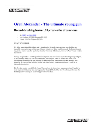  




Oren Alexander - The ultimate young gun
Record-breaking broker, 25, creates the dream team
       •   By OREN ALEXANDER
       •   Last Updated: 9:35 PM, February 26, 2013
       •   Posted: 9:14 PM, February 26, 2013

ON MY SPEED DIAL

My father is a residential developer, and I started seeing his work at a very young age, checking out
incredible construction and architecture while my friends were doing math homework. Real estate became
my greatest interest and after graduating from the University of Colorado, I moved to New York to work in
the industry.

I always imagined that I would sign with a development firm and receive a typical starting salary and grow
in the company. But it was 2008 and Lehman had just collapsed. I was so clueless that when I was
introduced to Howard Lorber, the chairman of Douglas Elliman, my first question was what my salary
would be. He chuckled and informed me that real estate brokers work on commission. I would be an
independent contractor.

The first few months were difficult. I wasn’t licensed yet, the slow winter season started, and I needed to
make my rent. But then my first deal happened in March 2009. I sold an $8.175 million penthouse at the
Park Imperial. I was only 21. Everything got better from there.




	
  
 