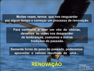 Muitas vezes, temos que nos resguardar
por algum tempo e começar um processo de renovação.

     Para continuar a voar um vôo de vitórias,
         devemos às vezes nos desprender
          de lembranças, costumes e outras
                tradições do passado.

   Somente livres do peso do passado, poderemos
     aproveitar o valioso resultado de uma...


                RENOVAçÃO                    Adaptado
                                             por João Melo
                                             e Eraldo Monteiro
 
