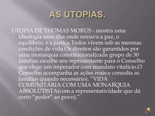 AS UTOPIAS.UTOPIA DE THOMAS MORUS - mostra uma ideologia uma ilha onde reinava a paz, o equilíbrio, e a justiça.Todos vivem sob as mesmas condições de vida.Os direitos são garantidos por uma monarquia constitucional(cada grupo de 30 famílias escolhe seu representante para o Conselho que elege um imperador com mandato vitalício.O Conselho acompanha as ações reais e consulta as famílias quando necessário). ”VIDA COMUNITÁRIA COM UMA MONARQUIA ABSOLUTISTA(com a representatividade que dá certo “poder” ao povo).”12