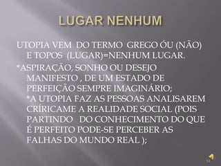 LUGAR NENHUM14UTOPIA VEM  DO TERMO  GREGO ÓU (NÃO) E TOPOS  (LUGAR)=NENHUM LUGAR.*ASPIRAÇÃO, SONHO OU DESEJO MANIFESTO , DE UM ESTADO DE PERFEIÇÃO SEMPRE IMAGINÁRIO;             *A UTOPIA FAZ AS PESSOAS ANALISAREM CRÍRICAME A REALIDADE SOCIAL (POIS PARTINDO   DO CONHECIMENTO DO QUE É PERFEITO PODE-SE PERCEBER AS FALHAS DO MUNDO REAL );