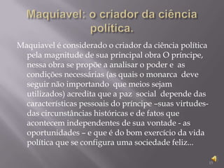 Maquiavel: o criador da ciência política.Maquiavel é considerado o criador da ciência política pela magnitude de sua principal obra O príncipe, nessa obra se propõe a analisar o poder e  as condições necessárias (as quais o monarca  deve seguir não importando  que meios sejam utilizados) acredita que a paz  social  depende das características pessoais do príncipe –suas virtudes-das circunstâncias históricas e de fatos que acontecem independentes de sua vontade - as oportunidades – e que é do bom exercício da vida política que se configura uma sociedade feliz...15