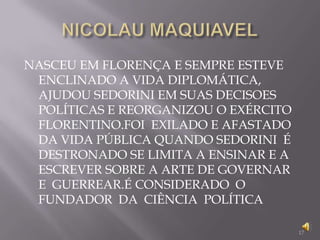 NICOLAU MAQUIAVELNASCEU EM FLORENÇA E SEMPRE ESTEVE ENCLINADO A VIDA DIPLOMÁTICA, AJUDOU SEDORINI EM SUAS DECISOES POLÍTICAS E REORGANIZOU O EXÉRCITO FLORENTINO.FOI  EXILADO E AFASTADO DA VIDA PÚBLICA QUANDO SEDORINI  É DESTRONADO SE LIMITA A ENSINAR E A ESCREVER SOBRE A ARTE DE GOVERNAR  E  GUERREAR.É CONSIDERADO  O FUNDADOR  DA  CIÊNCIA  POLÍTICA17