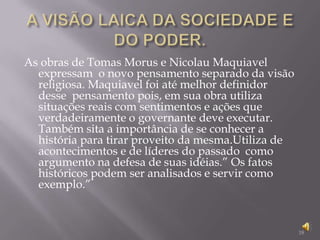 A VISÃO LAICA DA SOCIEDADE E DO PODER.As obras de Tomas Morus e Nicolau Maquiavel expressam  o novo pensamento separado da visão religiosa. Maquiavel foi até melhor definidor  desse  pensamento pois, em sua obra utiliza situações reais com sentimentos e ações que  verdadeiramente o governante deve executar. Também sita a importância de se conhecer a história para tirar proveito da mesma.Utiliza de acontecimentos e de líderes do passado  como argumento na defesa de suas idéias.” Os fatos históricos podem ser analisados e servir como exemplo.”18