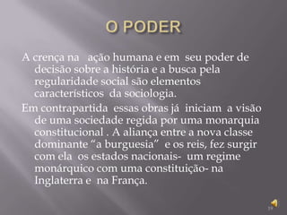 O PODER A crença na   ação humana e em  seu poder de decisão sobre a história e a busca pela regularidade social são elementos  característicos  da sociologia.Em contrapartida  essas obras já  iniciam  a visão de uma sociedade regida por uma monarquia constitucional . A aliança entre a nova classe dominante “a burguesia”  e os reis, fez surgir com ela  os estados nacionais-  um regime monárquico com uma constituição- na Inglaterra e  na França. 19