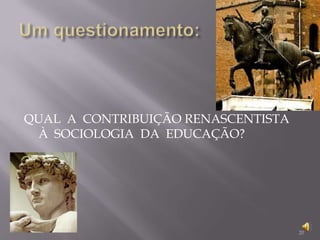 Um questionamento:QUAL  A  CONTRIBUIÇÃO RENASCENTISTA À  SOCIOLOGIA  DA  EDUCAÇÃO?20