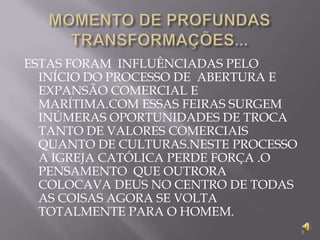 MOMENTO DE PROFUNDAS TRANSFORMAÇÕES...ESTAS FORAM  INFLUÊNCIADAS PELO INÍCIO DO PROCESSO DE  ABERTURA E EXPANSÃO COMERCIAL E MARÍTIMA.COM ESSAS FEIRAS SURGEM INÚMERAS OPORTUNIDADES DE TROCA TANTO DE VALORES COMERCIAIS QUANTO DE CULTURAS.NESTE PROCESSO A IGREJA CATÓLICA PERDE FORÇA .O PENSAMENTO  QUE OUTRORA COLOCAVA DEUS NO CENTRO DE TODAS AS COISAS AGORA SE VOLTA TOTALMENTE PARA O HOMEM.3