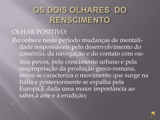 OS DOIS OLHARES  DO RENSCIMENTO OLHAR POSITIVO:Reconhece neste período mudanças de mentali-dade responsáveis pelo desenvolvimento do comércio, da navegação e do contato com ou-tros povos, pelo crescimento urbano e pela reapropriação da produção greco-romana, assim se caracteriza o movimento que surge na Itália e posteriormente se espalha pela Europa.É dada uma maior importância ao saber,à arte e à erudição;- 4