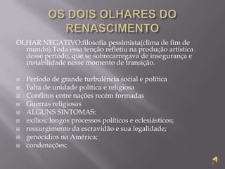 OS DOIS OLHARES DO RENASCIMENTOOLHAR NEGATIVO:filosofia pessimista(clima de fim de mundo).Toda essa tenção refletiu na produção artística desse período, que se sobrecarregava de insegurança e instabilidade nesse momento de transição.Período de grande turbulência social e políticaFalta de unidade política e religiosaConflitos entre nações recém formadasGuerras religiosasALGUNS SINTOMAS:exílios; longos processos políticos e eclesiásticos;ressurgimento da escravidão e sua legalidade;genocídios na América;condenações; 5