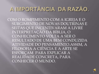 A IMPORTÂNCIA  DA RAZÃO.COM O ROMPIMENTO COM A IGREJA E O SURGIMENTO DE NOVAS DOUTRINAS E SEITAS QUE INCENTIVARAM A LIVRE INTERPRETAÇÃO DA BÍBLIA, O CONHECIMENTO VOLTA A SER O RESULTADO DE UMA BEM CONDUZIDA ATIVIDADE DO PENSAMENTO.ASSIM, A FILOSOFIA A CIÊNCIA E A ARTE SE ESFORÇAM  PARA EXPLICAR A REALIDADE CONCRETA, PARA CONHECER O MUNDO.6