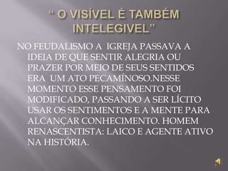 “ O VISÍVEL É TAMBÉM INTELEGIVEL”NO FEUDALISMO A  IGREJA PASSAVA A IDEIA DE QUE SENTIR ALEGRIA OU PRAZER POR MEIO DE SEUS SENTIDOS ERA  UM ATO PECAMÍNOSO.NESSE MOMENTO ESSE PENSAMENTO FOI MODIFICADO, PASSANDO A SER LÍCITO USAR OS SENTIMENTOS E A MENTE PARA ALCANÇAR CONHECIMENTO. HOMEM RENASCENTISTA: LAICO E AGENTE ATIVO NA HISTÓRIA.7