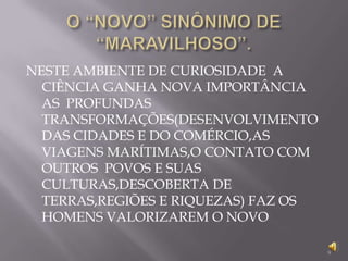 O “NOVO” SINÔNIMO DE “MARAVILHOSO”.NESTE AMBIENTE DE CURIOSIDADE  A CIÊNCIA GANHA NOVA IMPORTÂNCIA AS  PROFUNDAS TRANSFORMAÇÕES(DESENVOLVIMENTO DAS CIDADES E DO COMÉRCIO,AS VIAGENS MARÍTIMAS,O CONTATO COM OUTROS  POVOS E SUAS CULTURAS,DESCOBERTA DE TERRAS,REGIÕES E RIQUEZAS) FAZ OS HOMENS VALORIZAREM O NOVO9