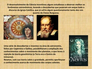 O desenvolvimento da Ciência incentivou alguns estudiosos a observar melhor os
   fenômenos astronômicos, levando a descobertas que puseram em xeque todo o
    discurso da Igreja Católica, que já sofria algum questionamento tanto dos reis
                              quanto da Classe Burguesa.




Uma série de descobertas e inventos na área da astronomia,
feitos por Copérnico e Galileu, possibilitaram a ampliação dos
conhecimentos sobre o movimento dos planetas, o que levou à
rejeição da teoria geocêntrica (a Terra era o Centro do
Universo).
Newton, com sua teoria sobre a gravidade, permitiu aperfeiçoar
o conhecimento acerca do movimento dos corpos celestes.
 