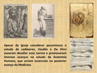 Apesar da Igreja considerar pecaminoso o
estudo de cadáveres, Vesálio e Da Vinci
ousaram desafiar essa norma e promoveram
imensos avanços no estudo da Anatomia
Humana, que seriam essenciais no posterior
avanço da Medicina.
 