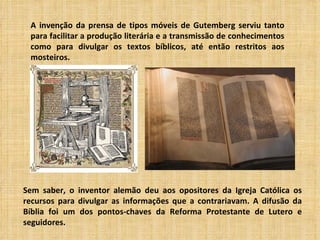 A invenção da prensa de tipos móveis de Gutemberg serviu tanto
 para facilitar a produção literária e a transmissão de conhecimentos
 como para divulgar os textos bíblicos, até então restritos aos
 mosteiros.




Sem saber, o inventor alemão deu aos opositores da Igreja Católica os
recursos para divulgar as informações que a contrariavam. A difusão da
Bíblia foi um dos pontos-chaves da Reforma Protestante de Lutero e
seguidores.
 