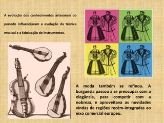 A evolução dos conhecimentos artesanais do

período influenciaram a evolução da técnica

musical e a fabricação de instrumentos.




                                          A moda também se refinou. A
                                          burguesia passou a se preocupar com a
                                          elegância, para competir com a
                                          nobreza, e aproveitava as novidades
                                          vindas de regiões recém-integradas ao
                                          eixo comercial europeu.
 