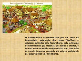 O Renascimento é caracterizado por um ideal de
humanidade, valorização dos temas filosóficos e
religiosos definidos pelo Racionalismo, pela instituição
de financiadores (ou mecenas) dos sábios e artistas, e
de uma nova sociedade: comprometida com uma visão
de mundo burguesa, contrária aos valores tradicionais
da Igreja Católica e do Feudalismo.
 
