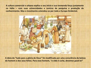 A cultura comercial e urbana explica o seu início e sua tremenda força justamente
na Itália – com suas universidades e centros de pesquisa e produção de
conhecimento. Mas o movimento estendeu-se por toda a Europa Ocidental.




A ideia do “tudo para a glória de Deus” foi modificada por uma consciência da beleza
do homem e dos seus feitos. Para esse homem, “a vida é curta, devemos gozá-la!”
 