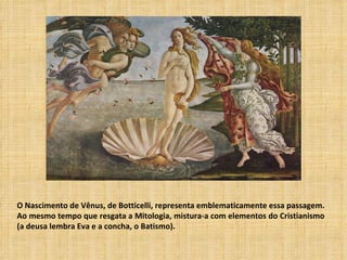 O Nascimento de Vênus, de Botticelli, representa emblematicamente essa passagem.
Ao mesmo tempo que resgata a Mitologia, mistura-a com elementos do Cristianismo
(a deusa lembra Eva e a concha, o Batismo).
 