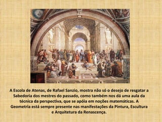 A Escola de Atenas, de Rafael Sanzio, mostra não só o desejo de resgatar a
  Sabedoria dos mestres do passado, como também nos dá uma aula da
     técnica da perspectiva, que se apóia em noções matemáticas. A
Geometria está sempre presente nas manifestações da Pintura, Escultura
                      e Arquitetura da Renascença.
 