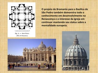 O projeto de Bramante para a Basílica de
São Pedro também demonstra todo o
conhecimento em desenvolvimento na
Renascença e o interesse da Igreja em
continuar mantendo seu status sobre a
mentalidade europeia.
 