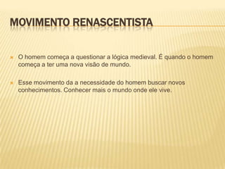 MOVIMENTO RENASCENTISTA

   O homem começa a questionar a lógica medieval. É quando o homem
    começa a ter uma nova visão de mundo.

   Esse movimento da a necessidade do homem buscar novos
    conhecimentos. Conhecer mais o mundo onde ele vive.
 