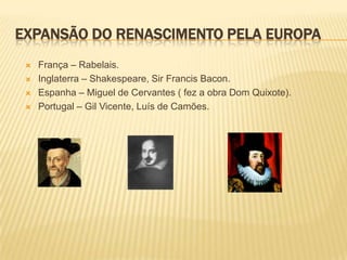EXPANSÃO DO RENASCIMENTO PELA EUROPA
    França – Rabelais.
    Inglaterra – Shakespeare, Sir Francis Bacon.
    Espanha – Miguel de Cervantes ( fez a obra Dom Quixote).
    Portugal – Gil Vicente, Luís de Camões.
 
