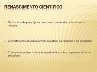RENASCIMENTO CIENTIFICO


   Os homens daquela época procuravam, entender os fenômenos
    naturais.




   Cientistas procuravam examinar questões da natureza e da sociedade



   Começaram a fazer criticas e experimentos sobre o que acontecia na
    sociedade
 