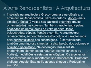 Inspirada na arquitectura Greco-romana e na clássica, a
arquitectura Renascentista utiliza as ordens : dórica (mais
simples), jónica (2 voltas nos capiteis) e coríntia (muito
ornamentada) nas colunas. Também caracterizada pelas
abobadas de berço, arcos de volta perfeita, frisos,
balaustradas, cúpula, frontão e cornija. A arquitectura
renascentista, ao contrário do estilo gótico, é caracterizada
pela horizontalidade nas construções. È caracterizada
também uma rigorosa simetria na distribuição dos volumes e
equilíbrio geométrico. Na decoração renascentista
predominam elementos da natureza (como conchas ou
florões), medalhões e estatuas mitológicas. Os arquitectos
renascentistas mais importantes são Brunelleschi, Bramante
e Miguel Ângelo. Este estilo apenas chegou a Portugal no
sec. XVI.
 