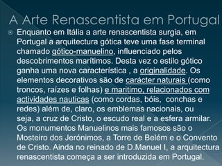  Enquanto em Itália a arte renascentista surgia, em
Portugal a arquitectura gótica teve uma fase terminal
chamado gótico-manuelino, influenciado pelos
descobrimentos marítimos. Desta vez o estilo gótico
ganha uma nova característica , a originalidade. Os
elementos decorativos são de carácter naturais (como
troncos, raízes e folhas) e maritimo, relacionados com
actividades nauticas (como cordas, bóis, conchas e
redes) além de, claro, os emblemas nacionais, ou
seja, a cruz de Cristo, o escudo real e a esfera armilar.
Os monumentos Manuelinos mais famosos são o
Mosteiro dos Jerónimos, a Torre de Belém e o Convento
de Cristo. Ainda no reinado de D.Manuel I, a arquitectura
renascentista começa a ser introduzida em Portugal.
 