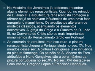  No Mosteiro dos Jerónimos já podemos encontrar
alguns elementos renascentistas. Quando, no reinado
de D. João III a arquitectura renascentista começou a
afirmar-se já se notavam influências de uma nova fase
europeia, o maneirismo. Os arquitectos alteraram os
modelos clássicos, acentuando os elementos
decorativos. A Igreja da Graça e o Claustro de D. João
III, no Convento de Cristo são os mais importantes
monumentos do Renascimento tardio em Portugal.
 Ao contrário da arquitectura e escultura, a pintura
renascentista chegou a Portugal ainda no sec. XV. Nos
meados desse sec. A pintura Portuguesa teve influência
da pintura flamenga. Os painéis de S. Vicente de Fora
atribuídos a Nuno Gonçalves são a obra máxima da
pintura portuguesa no sec.XV. No sec. XVI destaca-se
Grão Vasco, Gregório Lopes e Francisco Henriques.
 