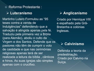  Reforma Protestante :
Martinho Lutero Formulou as “95
teses contra a venda de
Indulgências” defendendo que a
salvação é atingida apenas pela fé.
Traduziu pela primeira vez a Bíblia
(para Alemão), aboliu o culto da
Virgem e dos Santos. Defende que os
pastores não têm de cumprir o voto
de castidade e que nas cerimónias
religiosas apenas terá de ser
realizada a leitura da bíblia , cânticos
e hinos. As suas igrejas são simples
apenas com o crucifixo.
Criado por Henrique VIII
e espalhado pela Grã-
Bretanha e colónias
Inglesas.
Defendia a teoria da
predestinação.
Criado por Calvino na
Suíça.
 Luteranismo  Anglicanismo
 Calvinismo
 