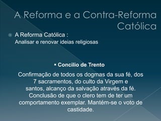  A Reforma Católica :
Confirmação de todos os dogmas da sua fé, dos
7 sacramentos, do culto da Virgem e
santos, alcanço da salvação através da fé.
Conclusão de que o clero tem de ter um
comportamento exemplar. Mantém-se o voto de
castidade.
Analisar e renovar ideias religiosas
 Concilio de Trento
 