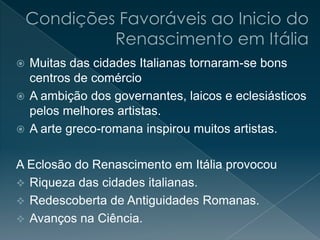  Muitas das cidades Italianas tornaram-se bons
centros de comércio
 A ambição dos governantes, laicos e eclesiásticos
pelos melhores artistas.
 A arte greco-romana inspirou muitos artistas.
A Eclosão do Renascimento em Itália provocou
 Riqueza das cidades italianas.
 Redescoberta de Antiguidades Romanas.
 Avanços na Ciência.
 