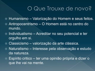  Humanismo – Valorização do Homem e seus feitos.
 Antropocentrismo – O Homem está no centro do
mundo.
 Individualismo – Acreditar no seu potencial e ter
orgulho em si.
 Classicismo – valorização da arte clássica.
 Naturalismo – Interesse pela observação e estudo
da natureza.
 Espírito critico – ter uma opinião própria e dizer o
que lhe vai na mente.
 