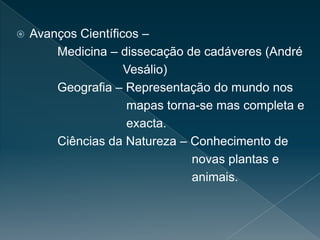 Avanços Científicos –
Medicina – dissecação de cadáveres (André
Vesálio)
Geografia – Representação do mundo nos
mapas torna-se mas completa e
exacta.
Ciências da Natureza – Conhecimento de
novas plantas e
animais.
 