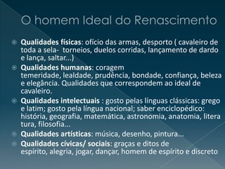  Qualidades físicas: ofício das armas, desporto ( cavaleiro de
toda a sela- torneios, duelos corridas, lançamento de dardo
e lança, saltar...)
 Qualidades humanas: coragem
temeridade, lealdade, prudência, bondade, confiança, beleza
e elegância. Qualidades que correspondem ao ideal de
cavaleiro.
 Qualidades intelectuais : gosto pelas línguas clássicas: grego
e latim; gosto pela língua nacional; saber enciclopédico:
história, geografia, matemática, astronomia, anatomia, litera
tura, filosofia...
 Qualidades artísticas: música, desenho, pintura...
 Qualidades cívicas/ sociais: graças e ditos de
espírito, alegria, jogar, dançar, homem de espírito e discreto
 
