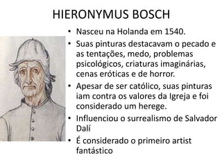 HIERONYMUS BOSCH 
• Nasceu na Holanda em 1540. 
• Suas pinturas destacavam o pecado e 
as tentações, medo, problemas 
psicológicos, criaturas imaginárias, 
cenas eróticas e de horror. 
• Apesar de ser católico, suas pinturas 
iam contra os valores da Igreja e foi 
considerado um herege. 
• Influenciou o surrealismo de Salvador 
Dalí 
• É considerado o primeiro artist 
fantástico 
 