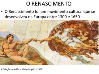 O RENASCIMENTO 
• O Renascimento foi um movimento cultural que se 
desenvolveu na Europa entre 1300 e 1650 
A Criação de Adão – Michelangelo - 1508 
 