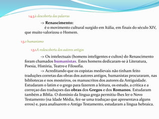 1.4.3.à descoberta das palavras 
-> Renascimento: 
é o movimento cultural surgido em Itália, em finais do século XIV, 
que muito valorizou o Homem. 
1.5.o humanismo 
1.5.1.A redescoberta dos autores antigos 
-> Os intelectuais (homens inteligentes e cultos) do Renascimento 
foram chamados humanistas. Estes homens dedicaram-se à Literatura, 
Poesia, História, Teatro e Filosofia. 
-> Acreditando que os copistas medievais não tinham feito 
traduções corretas das obras dos autores antigos, humanistas procuraram, nas 
bibliotecas e nos mosteiros, os manuscritos dos autores da Antiguidade. 
Estudaram o latim e o grego para fazerem a leitura, os estudo, a crítica e a 
correçao das traduçoes das obras dos Gregos e dos Romanos. Estudaram 
também a Bíblia. O domínio da língua grega permitiu-lhes ler o Novo 
Testamento (na Idade Média, fez-se uma traduçao que apresentava alguns 
erros) e, para analisarem o Antigo Testamento, estudaram a língua hebraica. 
 
